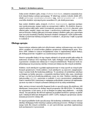 76     Rozdział 2. Architektura systemu


       Jeden zestaw obiektów jądra, zwany obiektami kontrolnymi, ustanawia semantykę kon-
       troli ró nych funkcji systemu operacyjnego. W skład tego zestawu wchodzi obiekt APC,
       obiekt opóźnionego wywoływania procedury (ang. deferred procedure call — DPC)
       oraz kilka obiektów u ywanych przez mened era I/O, jak obiekt przerwania.

       Inny zestaw obiektów jądra, zwanych obiektami dyspozycyjnymi, zapewnia mechani-
       zmy synchronizacyjne, mające wpływ na szeregowanie wątków. Do obiektów dyspozy-
       cyjnych nale ą wątek jądra, mutex (wewnętrznie nazywany mutantem), zdarzenie, para
       zdarzeń jądra, semafor, stoper oraz stoper z mo liwością oczekiwania. Centrum wyko-
       nawcze korzysta z funkcji jądra przy tworzeniu instancji obiektów jądra, przy operowaniu
       nimi oraz przy konstrukcji bardziej zło onych obiektów dostępnych z trybu u ytkownika.
       Obiekty są omówione bardziej szczegółowo w rozdziale 3., zaś procesy i wątki są opisane
       w rozdziale 6.

Obsługa sprzętu
       Innym wa nym zadaniem jądra jest odizolowanie centrum wykonawczego oraz sterow-
       ników urządzeń od zró nicowania platform sprzętowych obsługiwanych przez Win-
       dows 2000. Zadanie to oznacza uwzględnienie ró nic w implementacji takich funkcji,
       jak obsługa przerwań i wyjątków czy synchronizacja wieloprocesorowa.

       Nawet w przypadku funkcji do tego stopnia zale nych od sprzętu projekt jądra usiłuje do
       maksimum zwiększyć ilość wspólnego kodu. Jądro obsługuje zestaw interfejsów, które
       są przenośne i semantycznie identyczne w ró nych architekturach. Większość kodu im-
       plementującego ten przenośny interfejs równie jest identyczna dla ró nych architektur.

       Niektóre z tych interfejsów są jednak implementowane w ró ny sposób na ró nych plat-
       formach sprzętowych. Z kolei niektóre z tych interfejsów są częściowo zaimplemento-
       wane w postaci kodu dla konkretnej platformy. Te niezale ne od architektury interfejsy
       są dostępne na ka dej maszynie, a semantyka interfejsu będzie taka sama, niezale nie
       od tego, czy kod na tę konkretną platformę czymś się ró ni. Niektóre interfejsy jądra
       (jak procedury URKPNQEM, omówione w rozdziale 3.) są w rzeczywistości zaimplemento-
       wane w warstwie HAL (omówionej w następnym podrozdziale), poniewa ich implementa-
       cja mo e się ró nić w ró nych systemach nale ących do tej samej architektury.

       Jądro zawiera równie niewielki fragment kodu ze specyficznymi dla platformy x86
       interfejsami, koniecznymi do obsługi starych programów dla MS-DOS-a. Te interfejsy
       nie są przenośne, w tym sensie, e nie są dostępne na adnej innej platformie — nie będą
       obecne. Ten specyficzny dla x86 kod zapewnia na przykład mo liwość operacji na global-
       nych i lokalnych tablicach deskryptorów (GDT i LDT), będących sprzętowymi mecha-
       nizmami procesorów rodziny x86.

       Do innych przykładów kodu specyficznego dla konkretnej architektury mo na zaliczyć
       interfejs obsługujący bufor translacji i pamięć podręczną procesora. Obsługa ta wymaga
       innego kodu dla ró nych architektur, co jest spowodowane sposobem implementacji
       tych mechanizmów w procesorach.
 