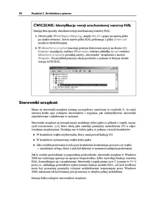 78    Rozdział 2. Architektura systemu



       ĆWICZENIE: Identyfikacja wersji uruchomionej warstwy HAL
       Istnieją dwa sposoby określenia wersji uruchomionej warstwy HAL:
         1. Otwórz plik WinntRepairSetup.log, znajdź Hal.dll i spójrz na nazwę pliku
           po znaku równości. Jest to nazwa pliku HAL pobranego z pliku Driver.cab
           na płycie dystrybucyjnej.
         2. W Mened erze urządzeń (naciśnij prawym klawiszem myszy na ikonie Mój
           komputer na pulpicie, wybierz Właściwości, wybierz zakładkę Sprzęt i wybierz
           Mened era urządzeń), poszukaj nazwy „sterownika” urządzenia o nazwie
           Komputer. Na przykład poni szy ekran pochodzi z systemu w którym działa
           wersja ACPI HAL:




Sterowniki urządzeń
      Mimo e sterowniki urządzeń zostaną szczegółowo omówione w rozdziale 9., ta część
      zawiera krótki opis rodzajów sterowników i wyjaśnia, jak zidentyfikować sterowniki
      zainstalowane i załadowane w systemie.

      Sterowniki urządzeń są zewnętrznymi modułami trybu jądra (o plikach z reguły noszą-
      cych rozszerzenie .sys), które słu ą jako interfejs pomiędzy mened erem I/O a odpo-
      wiednimi urządzeniami. Działają one w trybie jądra, w jednym z trzech kontekstów:
          W kontekście wątku u ytkownika, który zainicjował funkcję I/O.
          W kontekście systemowego wątku trybu jądra.
          Jako rezultat przerwania (czyli poza kontekstem konkretnego procesu czy wątku
          — niezale nie od tego, który z nich był aktywny w momencie nadejścia przerwania).

      Jak to zostało powiedziane w poprzednim podrozdziale, sterowniki urządzeń w Windows
      2000 nie wykonują operacji na sprzęcie bezpośrednio, tylko wywołują funkcje warstwy
      HAL, komunikujące się z urządzeniami. Sterowniki z reguły pisane są w C (czasem w C++)
      przez co, zakładając prawidłowe wykorzystanie funkcji modułu HAL, ich kod źródłowy
      mo e być przenośny pomiędzy ró nymi architekturami wspieranymi przez Windows
      2000, natomiast ich kod binarny jest przenośny w obrębie jednej architektury.

      Istnieje kilka rodzajów sterowników urządzeń:
 