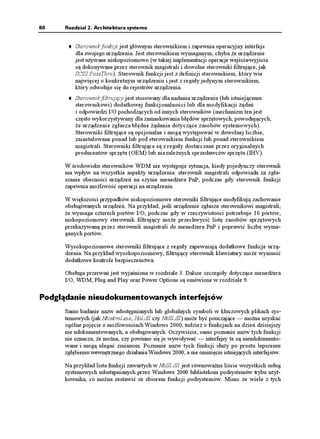 80    Rozdział 2. Architektura systemu


          Sterownik funkcji jest głównym sterownikiem i zapewnia operacyjny interfejs
          dla swojego urządzenia. Jest sterownikiem wymaganym, chyba e urządzenie
          jest u ywane niskopoziomowo (w takiej implementacji operacje wejścia-wyjścia
          są dokonywane przez sterownik magistrali i dowolne sterowniki filtrujące, jak
          SCSI PassThru). Sterownik funkcji jest z definicji sterownikiem, który wie
          najwięcej o konkretnym urządzeniu i jest z reguły jedynym sterownikiem,
          który odwołuje się do rejestrów urządzenia.
          Sterownik filtrujący jest stosowany dla nadania urządzeniu (lub istniejącemu
          sterownikowi) dodatkowej funkcjonalności lub dla modyfikacji ądań
          i odpowiedzi I/O pochodzących od innych sterowników (mechanizm ten jest
          często wykorzystywany dla zamaskowania błędów sprzętowych, powodujących,
            e urządzenie zgłasza błędne ądania dotyczące zasobów systemowych).
          Sterowniki filtrujące są opcjonalne i mogą występować w dowolnej liczbie,
          zainstalowane ponad lub pod sterownikiem funkcji lub ponad sterownikiem
          magistrali. Sterowniki filtrujące są z reguły dostarczane przez oryginalnych
          producentów sprzętu (OEM) lub niezale nych sprzedawców sprzętu (IHV).

      W środowisku sterowników WDM nie występuje sytuacja, kiedy pojedynczy sterownik
      ma wpływ na wszystkie aspekty urządzenia: sterownik magistrali odpowiada za zgła-
      szanie obecności urządzeń na szynie mened era PnP, podczas gdy sterownik funkcji
      zapewnia mo liwość operacji na urządzeniu.

      W większości przypadków niskopoziomowe sterowniki filtrujące modyfikują zachowanie
      obsługiwanych urządzeń. Na przykład, jeśli urządzenie zgłasza sterownikowi magistrali,
       e wymaga czterech portów I/O, podczas gdy w rzeczywistości potrzebuje 16 portów,
      niskopoziomowy sterownik filtrujący mo e przechwycić listę zasobów sprzętowych
      przekazywaną przez sterownik magistrali do mened era PnP i poprawić liczbę wyma-
      ganych portów.

      Wysokopoziomowe sterowniki filtrujące z reguły zapewniają dodatkowe funkcje urzą-
      dzenia. Na przykład wysokopoziomowy, filtrujący sterownik klawiatury mo e wymusić
      dodatkowe kontrole bezpieczeństwa.

      Obsługa przerwań jest wyjaśniona w rozdziale 3. Dalsze szczegóły dotyczące mened era
      I/O, WDM, Plug and Play oraz Power Options są omówione w rozdziale 9.

Podglądanie nieudokumentowanych interfejsów
      Samo badanie nazw udostępnianych lub globalnych symboli w kluczowych plikach sys-
      temowych (jak Ntoskrnl.exe, Hal.dll czy Ntdll.dll) mo e być pouczające — mo na uzyskać
      ogólne pojęcie o mo liwościach Windows 2000, tudzie o funkcjach na dzień dzisiejszy
      nie udokumentowanych, a obsługiwanych. Oczywiście, samo poznanie nazw tych funkcji
      nie oznacza, e mo na, czy powinno się je wywoływać — interfejsy te są nieudokumento-
      wane i mogą ulegać zmianom. Poznanie nazw tych funkcji słu y po prostu lepszemu
      zgłębieniu wewnętrznego działania Windows 2000, a nie ominięciu istniejących interfejsów.

      Na przykład lista funkcji zawartych w Ntdll.dll jest równowa na liście wszystkich usług
      systemowych udostępnianych przez Windows 2000 bibliotekom podsystemów trybu u yt-
      kownika, co mo na zestawić ze zbiorem funkcji podsystemów. Mimo e wiele z tych
 