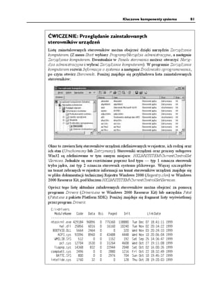 Kluczowe komponenty systemu              81



ĆWICZENIE: Przeglądanie zainstalowanych
sterowników urządzeń
Listę zainstalowanych sterowników mo na obejrzeć dzięki narzędziu Zarządzanie
komputerem. (Z menu Start wybierz Programy/Narzędzia administracyjne, a następnie
Zarządzanie komputerem. Ewentualnie w Panelu sterowania mo esz otworzyć Narzę-
dzia administracyjne i wybrać Zarządzanie komputerem). W programie Zarządzanie
komputerem rozwiń Informacje o systemie a następnie Środowisko oprogramowania,
po czym otwórz Sterowniki. Poni ej znajduje się przykładowa lista zainstalowanych
sterowników:




Okno to zawiera listę sterowników urządzeń zdefiniowanych w rejestrze, ich rodzaj oraz
ich stan (Uruchomiony lub Zatrzymany). Sterowniki urządzeń oraz procesy usługowe
Win32 są zdefiniowane w tym samym miejscu: HKLMSYSTEMCurrentControlSet
Services. Jednak e są one rozró niane poprzez kod typu — typ 1 oznacza sterownik
trybu jądra, zaś typ 2 oznacza sterownik systemu plikowego. Więcej szczegółów
na temat zebranych w rejestrze informacji na temat sterowników urządzeń znajduje się
w pliku dokumentacji technicznej Rejestru Windows 2000 (Regentry.chm) w Windows
2000 Resource Kit, pod kluczem HKLMSYSTEMCurrentControlSetServices.
Oprócz tego listę aktualnie załadowanych sterowników mo na obejrzeć za pomocą
programu Drivers (Drivers.exe w Windows 2000 Resource Kit) lub narzędzia Pstat
(Pstat.exe z pakietu Platform SDK). Poni ej znajduje się fragment listy wyświetlonej
przez program Drivers:
 % FTKXGTU
   /QFWNG0COG   %QFG   CVC $UU    2CIGF    +PKV          .KPMCVG
 
 PVQUMTPNGZG         6WG GE       
      JCNFNN               6WG 0QX     
  $1168+..                      9GF 0QX     
     #%2+U[U                9GF 0QX     
   9/+.+$5;5                       5CV 5GR     
      REKU[U                9GF 1EV     
   KUCRPRU[U                 5CV 1EV     
 EQORDCVVU[U                     (TK 1EV     
    $#66%5;5                       5WP 1EV     
 KPVGNKFGU[U                        6JW 1EV     
 