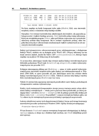 82   Rozdział 2. Architektura systemu



         2%++':5;5                  9GF 1EV   
          REOEKCU[U                (TK 1EV   
          HVFKUMU[U                   /QP 0QX   
        
        
              6QVCN     

      Na liście znajduje się ka dy komponent trybu jądra (Ntoskrnl, HAL oraz sterowniki
      urządzeń), razem z rozmiarami sekcji ka dego modułu.
      Narzędzie Pstat równie wyświetla listę załadowanych sterowników, ale poprzedza ją
      listą procesów i wątków ka dego procesu. Pstat wyświetla jedną wa ną informację,
      której nie uwzględnia program Drivers: adres pod którym rozpoczyna się w przestrzeni
      adresowej systemu dany komponent. Jak to zostanie wyjaśnione później, adres ten
      pełni kluczową rolę w odwzorowaniu uruchomionych wątków systemowych na ich ma-
      cierzyste sterowniki urządzeń.

     funkcji jest to samościowo odwzorowywanych przez udokumentowane i obsługiwane
     funkcje Win32, niektóre nie są dostępne przez Win32 API. (Więcej informacji na ten
     temat zawiera artykuł „Inside the Native API” z www.sysinternals.com, którego kopia
     znajduje się na płycie CD dołączonej do tej ksią ki).

     Co za tym idzie, interesujące wyniki daje równie analiza funkcji wywoływanych przez
     biblioteki podsystemu Win32 (jak Kernel32.dll czy Advapi32.dll), a tak e wykorzysty-
     wanych przez nie procedur Ntdll.

     Kolejnym interesującym plikiem jest Ntoskrnl.exe — mimo i wiele spośród wykorzysty-
     wanych przez sterowniki urządzeń trybu jądra funkcji jest udokumentowanych w Win-
     dows 2000 DDK, to sporo procedur nie jest. Interesująca mo e być równie tabela
     funkcji wywoływanych przez Ntoskrnl i HAL. Tabela ta zawiera listę funkcji warstwy
     HAL wywoływanych przez Ntoskrnl oraz vice versa.

     Tabela 2.6 zawiera listę najczęściej u ywanych przedrostków nazw funkcji pochodzących
     z komponentów centrum wykonawczego.

     Ka dy z tych wa niejszych komponentów stosuje jeszcze wariacje nazwy celem odró -
     nienia funkcji wewnętrznych — wtedy jest to pierwsza litera przedrostka, po której na-
     stępuje litera K (od słowa internal — wewnętrzny) lub do pełnego przedrostka dodana jest
     litera R (od private — prywatny). Na przykład -K oznacza wewnętrzne funkcje jądra, zaś
     2UR odnosi się do wewnętrznych pomocniczych funkcji operujących na procesach.

     Łatwiej odszyfrować nazwy tych eksportowanych funkcji, biorąc pod uwagę konwencję
     nazewnictwa procedur systemowych Windows 2000. Ogólny format jest następujący:
      2TGFTQUVGM 1RGTCELC 1DKGMV

     W tym formacie Przedrostek oznacza wewnętrzny komponent udostępniający tę funkcję.
     Operacja oznacza, co dzieje się z obiektem bądź zasobem, zaś Obiekt identyfikuje przed-
     miot operacji.
 