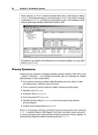 84   Rozdział 2. Architektura systemu



      Warto zauwa yć, e Ntoskrnl zawiera wywołania HAL, który z kolei korzysta z funkcji
      Ntoskrnl. (Korzystają nawzajem ze swoich procedur). Ntoskrnl jest równie związany
      z biblioteką Bootvid.dll, rozruchowym sterownikiem wideo, wyświetlającym ekran
      startowy graficznego interfejsu u ytkownika Windows 2000.




      Szczegółowy opis danych wyświetlanych przez ten program znajduje się w jego pliku
      pomocy (Depends.hlp).


Procesy Systemowe
     Poni sze procesy systemowe występują w ka dym systemie Windows 2000. (Dwa z nich
     — jałowy i systemowy — nie są pełnymi procesami, gdy nie wykonują one adnego
     pliku binarnego w trybie u ytkownika).
         Proces jałowy (zawiera po jednym wątku dla ka dego procesora, który to wątek
         jest wykonywany w jałowym czasie procesora)
         Proces systemowy (zawiera większość wątków systemowych trybu jądra)
         Mened er sesji (Smss.exe)
         Podsystem Win32 (Csrss.exe)
         Proces logowania (Winlogon.exe)
         Mened er kontroli usług (Services.exe) oraz tworzone przez niego potomne
         procesy usługowe
         Lokalny serwer bezpieczeństwa (Lsass.exe)

     Pomóc w zrozumieniu zale ności pomiędzy tymi procesami pomóc mo e polecenie
     VNKUV V z pakietu Windows 2000 Support Tools, które wyświetla „drzewo procesów”,
     to znaczy powiązania typu rodzic-potomek pomiędzy procesami. Poni ej znajduje się
     skomentowany fragment rezultatu wykonania polecenia VNKUV V:
 