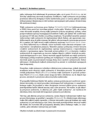 86   Rozdział 2. Architektura systemu


     jądra, wykonując kod załadowany do przestrzeni jądra, czy to przez Ntoskrnl.exe, czy te
     dowolny załadowany sterownik urządzenia. Dodatkowo, wątki systemowe nie posiadają
     przestrzeni adresowej dostępnej w trybie u ytkownika, przez co muszą zgłaszać ądania
     alokacji pamięci dynamicznej ze stert systemu operacyjnego(z puli pamięci stronicowanej
     lub niestronicowanej).

     Wątki systemowe są tworzone przez funkcję 2U%TGCVG5[UVGO6JTGCF (udokumentowaną
     w DDK), która mo e być wywołana jedynie z trybu jądra. Windows 2000, jak równie
     ró ne sterowniki urządzeń, tworzą wątki systemowe podczas inicjalizacji systemu, celem
     przeprowadzenia operacji wymagających kontekstu wątku, jak ądanie lub oczekiwanie
     na operacje I/O lub inne obiekty czy polling urządzenia. Na przykład mened er pamięci
     wykorzystuje wątki systemowe do implementacji takich funkcji, jak zapisywanie zmo-
     dyfikowanych stron do pliku wymiany lub plików odwzorowanych, przerzucanie procesów
     do i z pamięci, itd. Jądro tworzy wątek systemowy nazywany mened erem zbioru równo-
     wagi który uaktywnia się co sekundę i mo e wyzwalać ró ne zdarzenia związane z sze-
     regowaniem i zarządzaniem pamięcią. Mened er pamięci podręcznej równie korzysta
     z wątków systemowych do implementacji operacji wejścia-wyjścia z wyprzedzeniem
     odczytu i z opóźnieniem zapisu. Sterownik serwera plików (Srv.sys) korzysta z wątków
     systemowych do reagowania na sieciowe ądania danych z plików zwartych na party-
     cjach udostępnionych w sieci. Nawet sterownik napędu dyskietek ma wątek systemowy
     wykonujący polling urządzenia (polling jest wydajniejszy w tym przypadku, poniewa
     sterownik oparty na przerwaniach wymaga du ej ilości zasobów systemowych). Dalsze
     informacje o konkretnych wątkach systemowych są zawarte w rozdziałach opisujących
     dane komponenty.

     Domyślnie, wątki systemowe wchodzą w skład procesu systemowego, jednak sterownik
     urządzenia mo e stworzyć wątek systemowy w dowolnym procesie. Na przykład ste-
     rownik podsystemu Win32 (Win32k.sys) tworzy wątki systemowe w procesie podsys-
     temu Win32 (Csrss.exe), dzięki czemu mogą one łatwo odwoływać się do danych tego
     procesu, zawartych w przestrzeni adresowej trybu u ytkownika

     W przypadku lokalizacji błędów lub analizy systemu po yteczna jest mo liwość spraw-
     dzenia sterownika czy nawet procedury zawierającej kod wykonywany w ramach kon-
     kretnego wątku. Na przykład w silnie obcią onym serwerze plików proces systemowy
     prawdopodobnie będzie zabierał znaczną część czasu procesora. Ale wiedza, e gdy aktyw-
     ny jest proces systemowy, to aktywny jest „jakiś wątek systemowy”, nie wystarcza do
     określenia, który sterownik lub komponent systemowy jest aktywny.

     Tak więc, gdy aktywny jest proces systemowy, mo na obejrzeć wykonywanie wątków tego
     procesu (korzystając na przykład z narzędzia Wydajność). Po zlokalizowaniu aktywnego
     wątku (lub wątków) nale y sprawdzić, w którym sterowniku rozpoczął działanie ten wątek
     systemowy (co jest informacją o tym, który sterownik prawdopodobnie utworzył wątek)
     lub zbadać stos wywołań (lub przynajmniej aktualny adres) badanego wątku, co ozna-
     czałoby, gdzie aktualnie wykonywany jest wątek.

     Obydwie techniki są zilustrowane w poni szych ćwiczeniach.
 