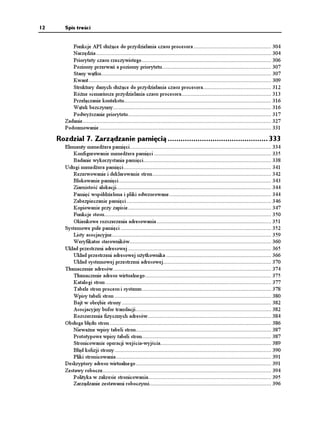 12      Spis treści


           Funkcje API słu ące do przydzielania czasu procesora ................................................... 304
           Narzędzia ................................................................................................................... 304
           Priorytety czasu rzeczywistego ..................................................................................... 306
           Poziomy przerwań a poziomy priorytetu........................................................................ 307
           Stany wątku................................................................................................................ 307
           Kwant ........................................................................................................................ 309
           Struktury danych słu ące do przydzielania czasu procesora............................................. 312
           Ró ne scenariusze przydzielania czasu procesora........................................................... 313
           Przełączanie kontekstu................................................................................................. 316
           Wątek bezczynny........................................................................................................ 316
           Podwy szanie priorytetu .............................................................................................. 317
        Zadanie............................................................................................................................ 327
        Podsumowanie ................................................................................................................. 331

     Rozdział 7. Zarządzanie pamięcią ............................................... 333
        Elementy mened era pamięci............................................................................................. 334
           Konfigurowanie mened era pamięci ............................................................................. 335
           Badanie wykorzystania pamięci.................................................................................... 338
        Usługi mened era pamięci ................................................................................................. 341
           Rezerwowanie i deklarowanie stron .............................................................................. 342
           Blokowanie pamięci .................................................................................................... 343
           Ziarnistość alokacji...................................................................................................... 344
           Pamięć współdzielona i pliki odwzorowane ................................................................... 344
           Zabezpieczanie pamięci ............................................................................................... 346
           Kopiowanie przy zapisie .............................................................................................. 347
           Funkcje stosu.............................................................................................................. 350
           Okienkowe rozszerzenia adresowania ........................................................................... 351
        Systemowe pule pamięci ................................................................................................... 352
           Listy asocjacyjne......................................................................................................... 359
           Weryfikator sterowników............................................................................................. 360
        Układ przestrzeni adresowej .............................................................................................. 365
           Układ przestrzeni adresowej u ytkownika ..................................................................... 366
           Układ systemowej przestrzeni adresowej....................................................................... 370
        Tłumaczenie adresów........................................................................................................ 374
           Tłumaczenie adresu wirtualnego................................................................................... 375
           Katalogi stron ............................................................................................................. 377
           Tabele stron procesu i systemu ..................................................................................... 378
           Wpisy tabeli stron ....................................................................................................... 380
           Bajt w obrębie strony .................................................................................................. 382
           Asocjacyjny bufor translacji ......................................................................................... 382
           Rozszerzenia fizycznych adresów ................................................................................. 384
        Obsługa błędu stron .......................................................................................................... 386
           Niewa ne wpisy tabeli stron......................................................................................... 387
           Prototypowe wpisy tabeli stron..................................................................................... 387
           Stronicowanie operacji wejścia-wyjścia......................................................................... 389
           Błąd kolizji strony ....................................................................................................... 390
           Pliki stronicowania ...................................................................................................... 391
        Deskryptory adresu wirtualnego ......................................................................................... 391
        Zestawy robocze............................................................................................................... 394
           Polityka w zakresie stronicowania................................................................................. 395
           Zarządzanie zestawami roboczymi................................................................................ 396
 