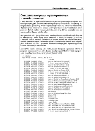 Kluczowe komponenty systemu              87



ĆWICZENIE: Identyfikacja wątków systemowych
w procesie systemowym
Łatwo stwierdzić, e wątki wchodzące w skład procesu systemowego są wątkami sys-
temowymi trybu jądra, poniewa adres ka dego wątku jest większy ni początkowy ad-
res przestrzeni systemowej (która domyślnie rozpoczyna się od adresu 0x80000000,
chyba e system uruchomiono z opcją )$ w pliku Boot.ini). Równie liczniki czasu
procesora dla tych wątków wskazują, e wątki, które były aktywne przez jakiś czas, ten
czas spędziły wyłącznie w trybie jądra.
Aby sprawdzić, który sterownik utworzył wątek systemowy, powinieneś zwrócić uwagę
na adres startowy wątku (który mo na sprawdzić za pomocą programu Pviewer.exe),
a następnie znaleźć sterownik, którego adres bazowy znajduje się najbli ej (ale przed)
adresem startowym wątku. Zarówno narzędzie Pstat (pod koniec danych wyjściowych),
jak i polecenie FTKXGTU z programu uruchomieniowego jądra wyświetlają adresy
bazowe załadowanych sterowników.
Aby szybko określić aktualny adres wątku, mo na skorzystać z polecenia UVCEMU 
programu uruchomieniowego jądra. Poni ej znajduje się przykładowy wynik tego pole-
cenia w działającym systemie (przy wykorzystaniu LiveKd):
 MF   UVCEMU 
 2TQE6JTGCF 6JTGCF       6JTGCF5VCVG   $NQEMGT
                                          =5[UVGO?
       HGFC    4'#;         PVQUMTPN /OGTQ2CIG6JTGCF
ZH
    E   HGC    $.1%-'       !! -GTPGN UVCEM PQV TGUKFGPV !!
       HG    $.1%-'       PVQUMTPN 'ZR9QTMGT6JTGCF
Z
       HG    $.1%-'       PVQUMTPN 'ZR9QTMGT6JTGCF
Z
       HGFC    $.1%-'       !! -GTPGN UVCEM PQV TGUKFGPV !!
    E   HGD    $.1%-'       PVQUMTPN 'ZR9QTMGT6JTGCF
Z
       HGC    $.1%-'       !! -GTPGN UVCEM PQV TGUKFGPV !!
       HG    $.1%-'       !! -GTPGN UVCEM PQV TGUKFGPV !!
       HGC    $.1%-'       PVQUMTPN 'ZR9QTMGT6JTGCF
Z
    E   HG    $.1%-'       PVQUMTPN 'ZR9QTMGT6JTGCF
Z
       HGFC    $.1%-'       PVQUMTPN 'ZR9QTMGT6JTGCF$CNCPEG/CPCIGT
Z
       HGC    $.1%-'       PVQUMTPN /KGTGHGTGPEG5GIOGPV6JTGCF
Z
       HG    $.1%-'       PVQUMTPN /K/QFKHKGF2CIG9TKVGT9QTMGT
Z
    E   HG    $.1%-'       PVQUMTPN -G$CNCPEG5GV/CPCIGT
ZG
       HGFC    $.1%-'       PVQUMTPN -G5YCR2TQEGUU1T5VCEM
Z
       HG    $.1%-'       PVQUMTPN (U4VN9QTMGT6JTGCF
Z
       HGHE    $.1%-'       PVQUMTPN (U4VN9QTMGT6JTGCF
Z
    E   HGC    $.1%-'       #%2+
ZFC
       HGF    $.1%-'       PVQUMTPN /K/CRRGF2CIG9TKVGT
ZF
       HGDFC    $.1%-'       FOKQ
ZG
       HGDE    $.1%-'       0+5
ZCE
    E   HGFFC    $.1%-'       TCURRVR
ZDF
       HGFD    $.1%-'       TCURRVR
ZDE
       HGEG    $.1%-'       TCUCEF
ZG
    E   HHFC    $.1%-'       TFDUU 4Z5GV/KPKTFT%CPEGN4QWVKPG
Z
       HHD    $.1%-'       TFDUU 4Z5GV/KPKTFT%CPEGN4QWVKPG
Z
       HHC    $.1%-'       TFDUU 4Z5GV/KPKTFT%CPEGN4QWVKPG
Z
       HH    $.1%-'       TFDUU 4Z+PFKECVG%JCPIG1H$WHHGTKPI5VCVG
ZEFD
    E   HH    $.1%-'       !! -GTPGN UVCEM PQV TGUKFGPV !!
 