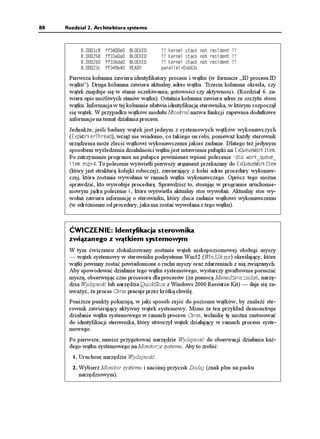 88   Rozdział 2. Architektura systemu



           E   HHG   $.1%-'   !! -GTPGN UVCEM PQV TGUKFGPV !!
              HHCC   $.1%-'   !! -GTPGN UVCEM PQV TGUKFGPV !!
              HHFC   $.1%-'   !! -GTPGN UVCEM PQV TGUKFGPV !!
           E   HHD   4'#;     RCTCNNGN
ZDE

      Pierwsza kolumna zawiera identyfikatory procesu i wątku (w formacie „ID procesu.ID
      wątku”). Druga kolumna zawiera aktualny adres wątku. Trzecia kolumna określa, czy
      wątek znajduje się w stanie oczekiwania, gotowości czy aktywności. (Rozdział 6. za-
      wiera opis mo liwych stanów wątku). Ostatnia kolumna zawiera adres ze szczytu stosu
      wątku. Informacja w tej kolumnie ułatwia identyfikację sterownika, w którym rozpoczął
      się wątek. W przypadku wątków modułu Ntoskrnl nazwa funkcji zapewnia dodatkowe
      informacje na temat działania procesu.
      Jednak e, jeśli badany wątek jest jednym z systemowych wątków wykonawczych
      ('ZR9QTMGT6JTGCF), wcią nie wiadomo, co takiego on robi, poniewa ka dy sterownik
      urządzenia mo e zlecić wątkowi wykonawczemu jakieś zadanie. Dlatego te jedynym
      sposobem wyśledzenia działalności wątku jest ustawienie pułapki na 'Z3WGWG9QTM+VGO.
      Po zatrzymaniu programu na pułapce powinieneś wpisać polecenie FUQ YQTMASWGWGA
      KVGO GUR
. To polecenie wyświetli pierwszy argument przekazany do 'Z3WGWG9QTM+VGO
      (który jest strukturą kolejki roboczej), zawierający z kolei adres procedury wykonaw-
      czej, która zostanie wywołana w ramach wątku wykonawczego. Oprócz tego mo na
      sprawdzić, kto wywołuje procedurę. Sprawdzisz to, stosując w programie uruchomie-
      niowym jądra polecenie M, które wyświetla aktualny stos wywołań. Aktualny stos wy-
      wołań zawiera informację o sterowniku, który zleca zadanie wątkowi wykonawczemu
      (w odró nieniu od procedury, jaka ma zostać wywołana z tego wątku).



      ĆWICZENIE: Identyfikacja sterownika
      związanego z wątkiem systemowym
      W tym ćwiczeniu zlokalizowany zostanie wątek niskopoziomowej obsługi myszy
      — wątek systemowy w sterowniku podsystemu Win32 (Win32k.sys) określający, które
      wątki powinny zostać powiadomione o ruchu myszy oraz zdarzeniach z nią związanych.
      Aby spowodować działanie tego wątku systemowego, wystarczy gwałtownie poruszać
      myszą, obserwując czas procesora dla procesów (za pomocą Mened era zadań, narzę-
      dzia Wydajność lub narzędzia QuickSlice z Windows 2000 Resource Kit) — daje się za-
      uwa yć, e proces Csrss pracuje przez krótką chwilę.
      Poni sze punkty pokazują, w jaki sposób zejść do poziomu wątków, by znaleźć ste-
      rownik zawierający aktywny wątek systemowy. Mimo e ten przykład demonstruje
      działanie wątku systemowego w ramach procesu Csrss, technikę tę mo na zastosować
      do identyfikacji sterownika, który utworzył wątek działający w ramach procesu syste-
      mowego.
      Po pierwsze, musisz przygotować narzędzie Wydajność do obserwacji działania ka -
      dego wątku systemowego na Monitorze systemu. Aby to zrobić:
       1. Uruchom narzędzie Wydajność.
       2. Wybierz Monitor systemu i naciśnij przycisk Dodaj (znak plus na pasku
          narzędziowym).
 