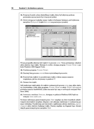 90   Rozdział 2. Architektura systemu



      16. Przejrzyj liczniki celem identyfikacji wątku, który był aktywny podczas
          poruszania myszą (mo e być więcej ni jeden).
      17. Zwróć uwagę na względny numer wątku w kolumnie Instancji, pod wykresem
          narzędzia Wydajność (wątek 6 w csrss na poni szym rysunku).




      W tym przypadku aktywny był wątek 6 w procesie csrss. Teraz powinniśmy odnaleźć
      adres startowy tego wątku. Mo emy to zrobić, stosując program Process Viewer z pa-
      kietu Windows 2000 Support Tools.
      18. Uruchom program Process Viewer.
      19. Naciśnij linię procesu csrss w liście wyświetlanych procesów.

      20. Przewiń listę wątków w poszukiwaniu wątku o takim samym numerze
          względnym, jak ten otrzymany w punkcie 17.
      21. Zaznacz ten wątek.
      Jeśli znaleziony wątek nale y do wątków systemowych procesu csrss, jego adres starto-
      wy (wyświetlany u dołu okna programu Process Viewer w sekcji Thread Information)
      powinien wynosić 0xa0009cbf. (Adres ten mo e być inny w nowszych wersjach Win-
      dows 2000).
      22. I wreszcie, uruchom Pstat.exe, dostępny w pakiecie Platform SDK bądź na
          witrynie www.reskit.com.
      Na końcu informacji generowanych przez Pstat znajduje się lista wszystkich załado-
      wanych sterowników urządzeń, włącznie z ich adresami startowymi w systemowej pa-
      mięci wirtualnej. Poszukiwany jest sterownik o najbli szym adresie startowym, poprze-
      dzającym adres startowy badanego wątku. Poni ej znajduje się fragment tego obszaru
      danych generowanych przez narzędzie Pstat:
 