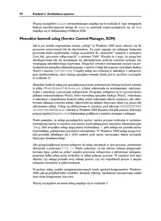 92     Rozdział 2. Architektura systemu


       zmiennych środowiskowych. Uruchamia równie procesy podsystemów (zwykle tylko
       Csrss.exe) oraz proces Winlogon, który z kolei tworzy pozostałe procesy w systemie.

       Wiele z zawartych w rejestrze informacji konfiguracyjnych, które kierują działaniem
       procesu Smss, znajduje się pod adresem HKLMSYSTEMCurrentControlSetControl
       Session Manager. Analiza danych zawartych pod tym adresem mo e być interesująca.
       (Opis kluczy i wartości znajduje się w pliku pomocy dotyczącej pozycji rejestru,
       Regentry.chm, zawartym w Windows 2000 Resource Kit).

       Po czynnościach inicjalizacyjnych główny wątek w Smss oczekuje w nieskończoność na
       uchwytach do Csrss i Winlogon. Jeśli którykolwiek z tych procesów w nieoczekiwany
       sposób zakończy się, Smss powoduje załamanie systemu, gdy Windows 2000 opiera
       się na ich istnieniu. W międzyczasie, Smss oczekuje na ądania załadowania podsystemów,
       uruchamianie nowych podsystemów oraz zdarzenia związane z wykrywaniem błędów.
       Działa równie jako przełącznik i monitor między aplikacjami oraz programami uru-
       chomieniowymi.

Proces logowania (Winlogon)
       Proces logowania Windows 2000 WinntSystem32Winlogon.exe) obsługuje interaktywne
       logowanie i wylogowywanie się u ytkowników. Winlogon jest powiadamiany o ądaniu
       logowania u ytkownika po naciśnięciu kombinacji klawiszy zwanej bezpieczną sekwencją
       gotowości (ang. secure attention sequence — SAS). Domyślną sekwencją SAS w Win-
       dows 2000 jest kombinacja Ctrl+Alt+Delete. Powodem istnienia kombinacji SAS jest
       ochrona u ytkowników przed programami przechwytującymi hasła, symulującymi proces
       logowania. Po wprowadzeniu nazwy u ytkownika i hasła są one wysyłane do procesu
       lokalnego serwera bezpieczeństwa (opisanego w następnym podrozdziale) celem spraw-
       dzenia. Jeśli wszystko się zgadza, Winlogon pobiera wartość zmiennej rejestru o nazwie
       Userinit, spod klucza HKLMSOFTWAREMicrosoftWindows NTCurrentVersion
       Winlogon i tworzy procesy wykonujące programy podane w tej zmiennej. Domyślnie
       uruchamiany jest proces o nazwie Userinit.exe.

       Proces ten dokonuje częściowej inicjalizacji środowiska u ytkownika (jak ustanowienie
       liter napędów mapowanych, wykonanie skryptu logowania i zastosowanie polityki bez-
       pieczeństwa dla grupy), po czym odwołuje się do rejestru w poszukiwaniu wartości
       zmiennej 5JGNN (we wspomnianym poprzednio kluczu Winlogon). Następnie tworzy
       proces, w którym uruchamiana jest powłoka systemu (domyślnie jest to Explorer.exe).
       Następnie Userinit kończy działanie. Z tego powodu Explorer.exe wyświetlany jest bez
       procesu macierzystego — jego proces macierzysty się zakończył, a jak to wspomniano
       wcześniej, program Tlist wyrównuje do lewej procesy, których rodzice nie istnieją.
       (Jeszcze inaczej mo na traktować Explorer jako wnuka procesu Winlogon).

       Aspekty procesu logowania związane z uwierzytelnianiem i identyfikacją są zaimple-
       mentowane w wymienialnej bibliotece DLL o nazwie GINA (ang. Graphical Identification
       and Authentication — graficzna identyfikacja i uwierzytelnianie). Standardowa biblioteka
       GINA systemu Windows 2000, Msgina.dll, implementuje domyślny interfejs logowania
       Windows 2000. Jednak e projektanci mogą stworzyć własną wersję biblioteki GINA,
       implementującą inne mechanizmy identyfikacji i uwierzytelniania (na przykład oparte na
       rozpoznawaniu głosu), zamiast standardowej metody nazwa/hasło, stosowanej w Windows
       2000. Oprócz tego Winlogon mo e załadować dodatkowe biblioteki dostawcy sieciowego,
 