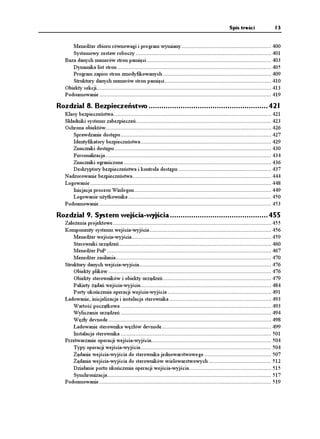 Spis treści                 13


      Mened er zbioru równowagi i program wymiany ........................................................... 400
      Systemowy zestaw roboczy ......................................................................................... 401
   Baza danych numerów stron pamięci .................................................................................. 403
      Dynamika list stron ..................................................................................................... 405
      Program zapisu stron zmodyfikowanych ....................................................................... 409
      Struktury danych numerów stron pamięci ...................................................................... 410
   Obiekty sekcji................................................................................................................... 413
   Podsumowanie ................................................................................................................. 419

Rozdział 8. Bezpieczeństwo ........................................................ 421
   Klasy bezpieczeństwa........................................................................................................ 421
   Składniki systemu zabezpieczeń......................................................................................... 423
   Ochrona obiektów............................................................................................................. 426
       Sprawdzanie dostępu ................................................................................................... 427
       Identyfikatory bezpieczeństwa...................................................................................... 429
       Znaczniki dostępu ....................................................................................................... 430
       Personalizacja ............................................................................................................. 434
       Znaczniki ograniczone ................................................................................................. 436
       Deskryptory bezpieczeństwa i kontrola dostępu ............................................................. 437
   Nadzorowanie bezpieczeństwa ........................................................................................... 444
   Logowanie ....................................................................................................................... 448
       Inicjacja procesu Winlogon .......................................................................................... 449
       Logowanie u ytkownika .............................................................................................. 450
   Podsumowanie ................................................................................................................. 453

Rozdział 9. System wejścia-wyjścia .............................................. 455
   Zało enia projektowe ........................................................................................................ 455
   Komponenty systemu wejścia-wyjścia ................................................................................ 456
       Mened er wejścia-wyjścia............................................................................................ 459
       Sterowniki urządzeń .................................................................................................... 460
       Mened er PnP ............................................................................................................ 467
       Mened er zasilania ...................................................................................................... 470
   Struktury danych wejścia-wyjścia....................................................................................... 476
       Obiekty plików ........................................................................................................... 476
       Obiekty sterowników i obiekty urządzeń ....................................................................... 479
       Pakiety ądań wejścia-wyjścia...................................................................................... 484
       Porty ukończenia operacji wejścia-wyjścia .................................................................... 491
   Ładowanie, inicjalizacja i instalacja sterownika ................................................................... 493
       Wartość początkowa ................................................................................................... 493
       Wyliczanie urządzeń ................................................................................................... 494
       Węzły devnode ........................................................................................................... 498
       Ładowanie sterownika węzłów devnode........................................................................ 499
       Instalacja sterownika ................................................................................................... 501
   Przetwarzanie operacji wejścia-wyjścia............................................................................... 504
       Typy operacji wejścia-wyjścia...................................................................................... 504
         ądanie wejścia-wyjścia do sterownika jednowarstwowego ............................................ 507
         ądania wejścia-wyjścia do sterowników wielowarstwowych ......................................... 512
       Działanie portu ukończenia operacji wejścia-wyjścia...................................................... 515
       Synchronizacja............................................................................................................ 517
   Podsumowanie ................................................................................................................. 519
 