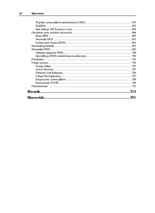 16      Spis treści


            Wspólny system plików internetowych (CIFS)............................................................... 679
            NetBIOS .................................................................................................................... 683
            Inne funkcje API do pracy w sieci................................................................................. 686
        Określanie nazw zasobów sieciowych................................................................................. 688
            Ruter MPR................................................................................................................. 689
            Sterownik MUP .......................................................................................................... 691
            System nazw domen (DNS) ......................................................................................... 692
        Sterowniki protokołu......................................................................................................... 693
        Sterowniki NDIS .............................................................................................................. 696
            Odmiany miniportu NDIS ............................................................................................ 700
            Specyfikacja NDIS zorientowana na połączenie ............................................................. 700
        Powiązanie....................................................................................................................... 703
        Usługi sieciowe ................................................................................................................ 704
            Dostęp zdalny ............................................................................................................. 705
            Active Directory.......................................................................................................... 705
            Network Load Balancing ............................................................................................. 706
            Usługa File Replication................................................................................................ 707
            Rozproszony system plików ......................................................................................... 708
            Rozszerzenia TCP/IP................................................................................................... 709
        Podsumowanie ................................................................................................................. 711

     Słownik....................................................................................... 713
     Skorowidz................................................................................... 751
 