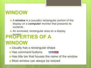 WINDOW
 A window is a (usually) rectangular portion of the
display on a computer monitor that presents its
contents .
 An enclosed, rectangular area on a display
screen.
 Usually has a rectangular shape
 Has command buttons
 Has title bar that houses the name of the window
 Most window can always be resized
PROPERTIES OF A
WINDOW
 