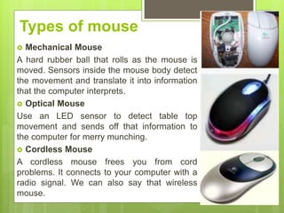 Types of mouse
 Mechanical Mouse
A hard rubber ball that rolls as the mouse is
moved. Sensors inside the mouse body detect
the movement and translate it into information
that the computer interprets.
 Optical Mouse
Use an LED sensor to detect table top
movement and sends off that information to
the computer for merry munching.
 Cordless Mouse
A cordless mouse frees you from cord
problems. It connects to your computer with a
radio signal. We can also say that wireless
mouse.
 