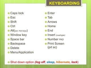 KEYBOARDING
 Caps lock
 Esc
 Shift
 Ctrl
 Alt(act. Hot keys)
 Window key
 Space bar
 Backspace
 Delete
 Menu/Application
 Enter
 Tab
 Arrows
 Home
 End
 Insert (overtype)
 Number PAD
 Print Screen
(prt sc)
 Shut down option (log off, sleep, hibernate, lock)
 