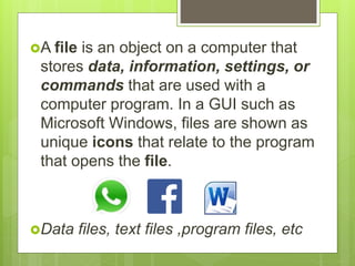 A file is an object on a computer that
stores data, information, settings, or
commands that are used with a
computer program. In a GUI such as
Microsoft Windows, files are shown as
unique icons that relate to the program
that opens the file.
Data files, text files ,program files, etc
 