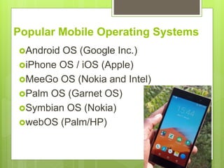 Popular Mobile Operating Systems
Android OS (Google Inc.)
iPhone OS / iOS (Apple)
MeeGo OS (Nokia and Intel)
Palm OS (Garnet OS)
Symbian OS (Nokia)
webOS (Palm/HP)
 