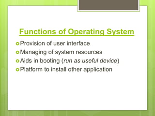 Functions of Operating System
Provision of user interface
Managing of system resources
Aids in booting (run as useful device)
Platform to install other application
 