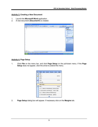 ICTL for Secondary School - Word Processing Module
9
Activity 3: Creating a New Document
1. Launch the Microsoft Word application.
2. A new document (Document1) is created.
Activity 4: Page Setup
1. Click File on the menu bar, and click Page Setup on the pull-down menu. If the Page
Setup does not appear, click the arrow to extend the menu.
2. Page Setup dialog box will appear. If necessary click on the Margins tab.
 