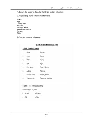 ICTL for Secondary School - Word Processing Module
100
11. Ensure the cursor is placed at the IC No section in the form
12. Repeat step 3 until 5 to insert other fields
IC No
Age
Date of Birth
Address
Parent’s Name
Telephone Number
Society
Club
13.The next outcome will appear
 