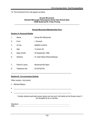 ICTL for Secondary School - Word Processing Module
103
19. The Enrolment Form will appear as below
Scouts Movement,
Sekolah Menengah Kebangsaan Datuk Haji Ahmad Said,
13800 Butterworth, Pulau Pinang.
_____________________________________________________________________
Scouts Movement Membership Form
Section A: Personal Details
1. Name : Azman Bin Mohamad
2. Form : 1 Amanah
3. I/C No. : 900903-10-6019
4. Age : 13 years old
5. Date of birth : 03 September 1990
6. Address : 21 Jalan Besar,Klang,Selangor
7. Parent’s name : Mohamad Bin Basri
8. Telephone No. : 03-33722159
________________________________________________________________
Section B : Co-curriculum Activity
Other society / club joined:
• Bahasa Melayu
• _____________________________________________________________
• _____________________________________________________________
I hereby declare particulars given above are true and I will abide by the Scouts rules if I
am accepted to be a member.
Signature: ………………………………………………………………………………
Date: ……………………………………………………………………………………
 