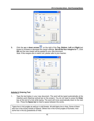 ICTL for Secondary School - Word Processing Module
10
3. Click the up or down arrows on the right of the Top, Bottom, Left and Right text
boxes to increase or decrease the margin settings. Set all the four margins to 1”. Click
OK and the new margin will be applied to your new document.
Note: If the margins are in metric unit, please refer to your teacher.
Activity 5: Entering Text
1. Type the text below in your new document. The word will be typed automatically at the
insertion point (flashing vertical bar on the screen). You do not need to press the Enter
key at the end of a line while typing. The word will move automatically down to the next
line. Press the Space bar to insert a space between the words.
Tigers live in hot jungles as well as in cold forests. All wild tigers live in Asia. Some of them
also live in the snowy forests of Siberia. Others live in the humid jungles of Sumatra. And
some live in the dry grasslands of India.
 