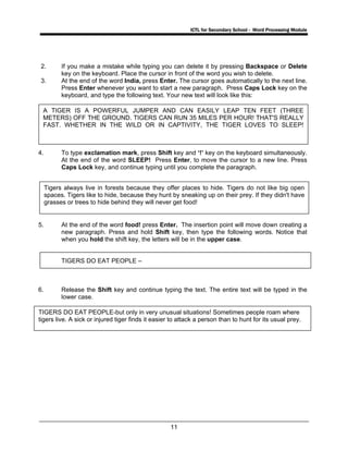 ICTL for Secondary School - Word Processing Module
11
2. If you make a mistake while typing you can delete it by pressing Backspace or Delete
key on the keyboard. Place the cursor in front of the word you wish to delete.
3. At the end of the word India, press Enter. The cursor goes automatically to the next line.
Press Enter whenever you want to start a new paragraph. Press Caps Lock key on the
keyboard, and type the following text. Your new text will look like this:
4. To type exclamation mark, press Shift key and ‘!’ key on the keyboard simultaneously.
At the end of the word SLEEP! Press Enter, to move the cursor to a new line. Press
Caps Lock key, and continue typing until you complete the paragraph.
5. At the end of the word food! press Enter. The insertion point will move down creating a
new paragraph. Press and hold Shift key, then type the following words. Notice that
when you hold the shift key, the letters will be in the upper case.
TIGERS DO EAT PEOPLE –
6. Release the Shift key and continue typing the text. The entire text will be typed in the
lower case.
A TIGER IS A POWERFUL JUMPER AND CAN EASILY LEAP TEN FEET (THREE
METERS) OFF THE GROUND. TIGERS CAN RUN 35 MILES PER HOUR! THAT'S REALLY
FAST. WHETHER IN THE WILD OR IN CAPTIVITY, THE TIGER LOVES TO SLEEP!
Tigers always live in forests because they offer places to hide. Tigers do not like big open
spaces. Tigers like to hide, because they hunt by sneaking up on their prey. If they didn't have
grasses or trees to hide behind they will never get food!
TIGERS DO EAT PEOPLE-but only in very unusual situations! Sometimes people roam where
tigers live. A sick or injured tiger finds it easier to attack a person than to hunt for its usual prey.
 