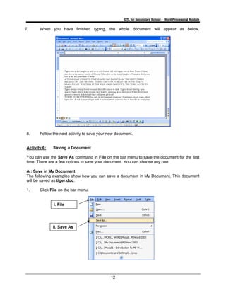 ICTL for Secondary School - Word Processing Module
12
7. When you have finished typing, the whole document will appear as below.
8. Follow the next activity to save your new document.
Activity 6: Saving a Document
You can use the Save As command in File on the bar menu to save the document for the first
time. There are a few options to save your document. You can choose any one.
A : Save in My Document
The following examples show how you can save a document in My Document. This document
will be saved as tiger.doc.
1. Click File on the bar menu.
i. File
ii. Save As
 