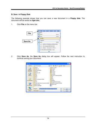 ICTL for Secondary School - Word Processing Module
14
B. Save in Floppy Disk
The following example shows how you can save a new document in a Floppy disk. The
document will be saved as tiger.doc.
1. Click File on the menu bar.
2. Click Save As, the Save As dialog box will appear. Follow the next instruction to
continue saving your document.
File
Save As
 