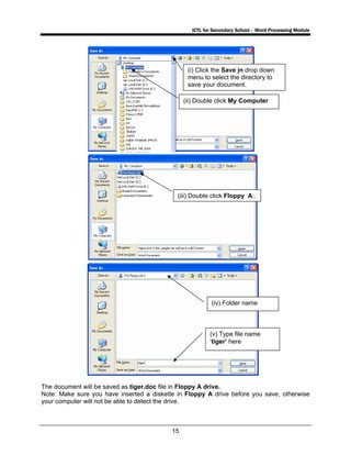 ICTL for Secondary School - Word Processing Module
15
The document will be saved as tiger.doc file in Floppy A drive.
Note: Make sure you have inserted a diskette in Floppy A drive before you save, otherwise
your computer will not be able to detect the drive.
(i) Click the Save in drop down
menu to select the directory to
save your document.
(ii) Double click My Computer
(iii) Double click Floppy A:.
(v) Type file name
‘tiger’ here
(iv) Folder name
 
