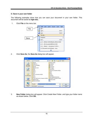 ICTL for Secondary School - Word Processing Module
16
C: Save in your own folder
The following examples show how you can save your document in your own folder. This
document will be saved as tiger.doc.
1. Click File on the menu bar.
2. Click Save As; the Save As dialog box will appear.
3. New Folder dialog box will appear. Click Create New Folder, and type your folder name
as shown below. Click OK.
File
Save
 