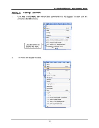 ICTL for Secondary School - Word Processing Module
18
Activity 7: Closing a Document
1. Click File on the Menu bar. If the Close command does not appear, you can click the
arrow to extend the menu.
2. The menu will appear like this.
Click the arrow to
extend the menu
 