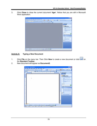 ICTL for Secondary School - Word Processing Module
19
3. Click Close to close the current document ‘tiger’. Notice that you are still in Microsoft
Word application.
Activity 8: Typing a New Document
1. Click File on the menu bar. Then Click New to create a new document or click on
the Standard Toolbar.
2. New document will appear as Document2.
 