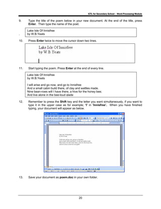 ICTL for Secondary School - Word Processing Module
20
9. Type the title of the poem below in your new document. At the end of the title, press
Enter. Then type the name of the poet.
.
10. Press Enter twice to move the cursor down two lines.
11. Start typing the poem. Press Enter at the end of every line.
12. Remember to press the Shift key and the letter you want simultaneously, if you want to
type it in the upper case as for example; ‘I’ in ’Innisfree’. When you have finished
typing, your document will appear as below.
13. Save your document as poem.doc in your own folder.
Lake Isle Of Innisfree
by W.B.Yeats
Lake Isle Of Innisfree
by W.B.Yeats
I will arise and go now, and go to Innisfree
And a small cabin build there, of clay and wattles made.
Nine bean-rows will I have there, a hive for the honey bee;
And live alone in the bee-loud glade
 