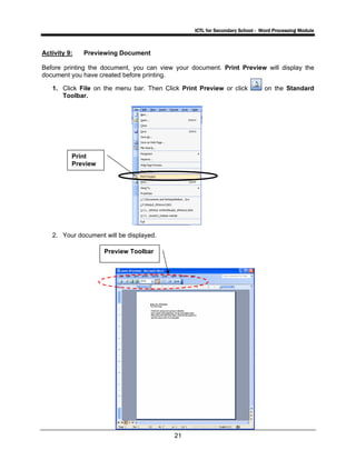 ICTL for Secondary School - Word Processing Module
21
Activity 9: Previewing Document
Before printing the document, you can view your document. Print Preview will display the
document you have created before printing.
1. Click File on the menu bar. Then Click Print Preview or click on the Standard
Toolbar.
2. Your document will be displayed.
Print
Preview
Preview Toolbar
 
