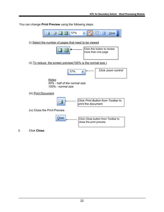 ICTL for Secondary School - Word Processing Module
22
You can change Print Preview using the following steps:
(i) Select the number of pages that need to be viewed
(ii) To reduce the screen preview(100% is the normal size )
Notes:
50% - half of the normal size
100% - normal size
(iii) Print Document
(iv) Close the Print Preview
3. Click Close.
Click zoom control
Click this button to review
more than one page
Click Print Button from Toolbar to
print the document
Click Close button from Toolbar to
close the print preview
 