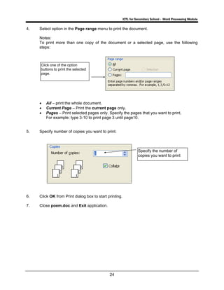 ICTL for Secondary School - Word Processing Module
24
4. Select option in the Page range menu to print the document.
Notes:
To print more than one copy of the document or a selected page, use the following
steps:
• All – print the whole document.
• Current Page – Print the current page only.
• Pages – Print selected pages only. Specify the pages that you want to print.
For example: type 3-10 to print page 3 until page10.
5. Specify number of copies you want to print.
6. Click OK from Print dialog box to start printing.
7. Close poem.doc and Exit application.
Specify the number of
copies you want to print
Click one of the option
buttons to print the selected
page.
 