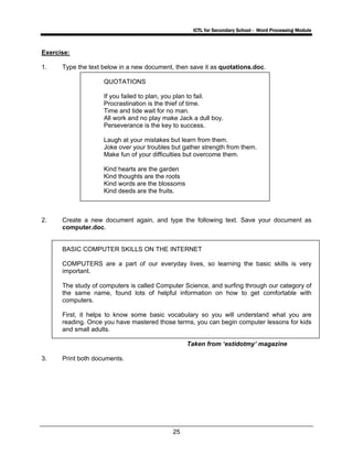 ICTL for Secondary School - Word Processing Module
25
Exercise:
1. Type the text below in a new document, then save it as quotations.doc.
QUOTATIONS
If you failed to plan, you plan to fail.
Procrastination is the thief of time.
Time and tide wait for no man.
All work and no play make Jack a dull boy.
Perseverance is the key to success.
Laugh at your mistakes but learn from them.
Joke over your troubles but gather strength from them.
Make fun of your difficulties but overcome them.
Kind hearts are the garden
Kind thoughts are the roots
Kind words are the blossoms
Kind deeds are the fruits.
2. Create a new document again, and type the following text. Save your document as
computer.doc.
BASIC COMPUTER SKILLS ON THE INTERNET
COMPUTERS are a part of our everyday lives, so learning the basic skills is very
important.
The study of computers is called Computer Science, and surfing through our category of
the same name, found lots of helpful information on how to get comfortable with
computers.
First, it helps to know some basic vocabulary so you will understand what you are
reading. Once you have mastered those terms, you can begin computer lessons for kids
and small adults.
Taken from ‘estidotmy’ magazine
3. Print both documents.
 