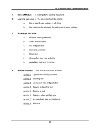 ICTL for Secondary School - Word Processing Module
27
1. Name of Module : Editing (1) An Existing Document
2. Learning outcomes : The students should be able to :
a. List at least 3 main toolbars in MS Word
b. List buttons in the standard, formatting and drawing toolbars.
3. Knowledge and Skills:
a. Open an existing document
b. Select and move text
c. Cut and paste text
d. Copy and paste text
e. Delete text
f. Change font size, type and style
g. Apply Bold, Italic and Underline.
4. Module Summary : This module contains 8 activities:
Activity 1: Opening an existing document
Activity 2: Selecting text
Activity 3: Moving text (Cut and paste text )
Activity 4: Copying and pasting text
Activity 5: Deleting a text
Activity 6: Selecting a font and font size
Activity 7: Applying Bold, Italic and Underline
Activity 8: Practice
 
