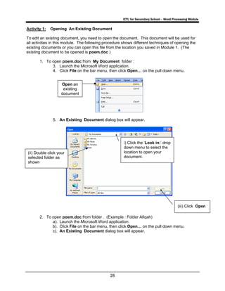 ICTL for Secondary School - Word Processing Module
28
Activity 1: Opening An Existing Document
To edit an existing document, you need to open the document. This document will be used for
all activities in this module. The following procedure shows different techniques of opening the
existing documents or you can open this file from the location you saved in Module 1. (The
existing document to be opened is poem.doc )
1. To open poem.doc from My Document folder :
3. Launch the Microsoft Word application.
4. Click File on the bar menu, then click Open… on the pull down menu.
5. An Existing Document dialog box will appear.
2. To open poem.doc from folder . (Example : Folder Afiqah)
a). Launch the Microsoft Word application.
b). Click File on the bar menu, then click Open… on the pull down menu.
c). An Existing Document dialog box will appear.
i) Click the ‘Look in:’ drop
down menu to select the
location to open your
document.
Open an
existing
document
(iii) Click Open
(ii) Double click your
selected folder as
shown
 