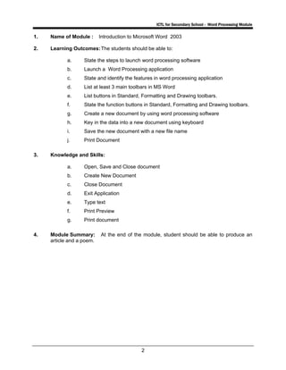 ICTL for Secondary School - Word Processing Module
2
1. Name of Module : Introduction to Microsoft Word 2003
2. Learning Outcomes:The students should be able to:
a. State the steps to launch word processing software
b. Launch a Word Processing application
c. State and identify the features in word processing application
d. List at least 3 main toolbars in MS Word
e. List buttons in Standard, Formatting and Drawing toolbars.
f. State the function buttons in Standard, Formatting and Drawing toolbars.
g. Create a new document by using word processing software
h. Key in the data into a new document using keyboard
i. Save the new document with a new file name
j. Print Document
3. Knowledge and Skills:
a. Open, Save and Close document
b. Create New Document
c. Close Document
d. Exit Application
e. Type text
f. Print Preview
g. Print document
4. Module Summary: At the end of the module, student should be able to produce an
article and a poem.
 