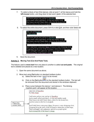 ICTL for Secondary School - Word Processing Module
31
7. To select a block of text (first stanza), click at word ‘I’ at first stanza and hold the
left-mouse button, and drag down to last word ‘glade’ of the selected text.
8. To select the entire document, press Ctrl+A or click Edit, and then click Select All
9. Save the document.
Activity 3: Moving Text (Cut And Paste Text).
The feature used to move text from one place to another is called cut and paste. The original
text is deleted and placed at a new location.
1. Open the same document as above.
2. Move text using Cut button on standard toolbars button.
a). Select the text in line 1 and 2 to be moved.
b). Click on the Cut button on the standard toolbars button. The text will
be removed from the document and stored in the windows clipboard.
c). Place cursor between the stanza 1 and stanza 2. The blinking
insertion point will appear at this location.
Place the
cursor here
 
