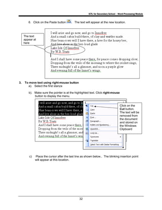 ICTL for Secondary School - Word Processing Module
32
6. Click on the Paste button . The text will appear at the new location.
3. To move text using right-mouse button
a). Select the first stanza
b). Make sure the pointer is at the highlighted text. Click right-mouse
button to display the menu.
c) Place the cursor after the last line as shown below.. The blinking insertion point
will appear at this location.
The text
appear at
here
Click on the
Cut button.
The text will be
removed from
the document
and stored on
the Windows
Clipboard
 