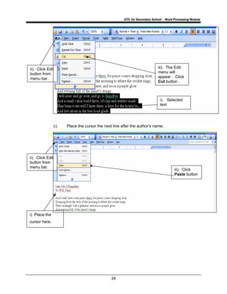 ICTL for Secondary School - Word Processing Module
34
c). Place the cursor the next line after the author’s name.
i). Selected
text
ii). Click Edit
button from
menu bar.
iii). The Edit
menu will
appear . Click
Cut button .
iii). Click
Paste button
i). Place the
cursor here.
ii). Click Edit
button from
menu bar.
 