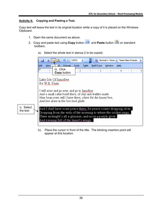 ICTL for Secondary School - Word Processing Module
36
Activity 4: Copying and Pasting a Text.
Copy text will leave the text in its original location while a copy of it is placed on the Windows
Clipboard.
1. Open the same document as above.
2. Copy and paste text using Copy button and Paste button on standard
toolbars.
a). Select the whole text in stanza 2 to be copied.
b). Place the cursor in front of the title. The blinking insertion point will
appear at this location.
i). Select
the text
ii). Click
Copy button
 