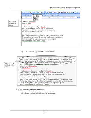 ICTL for Secondary School - Word Processing Module
37
c). The text will appear at the new location.
2. Copy text using right-mouse button
a). Select the text in line 5 and 6 to be copied.
The text will
appear here
i). Place
the cursor
here
ii). Click
Paste
button
 