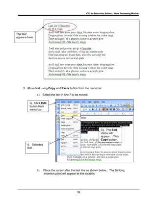 ICTL for Secondary School - Word Processing Module
39
3. Move text using Copy and Paste button from the menu bar
a). Select the text in line 7 to be moved.
b) Place the cursor after the last line as shown below.. The blinking
insertion point will appear at this location.
i). Selected
text .
ii). Click Edit
button from
menu bar.
iii). The Edit
menu will
appear . Click
Copy button .
The text
appears here
 