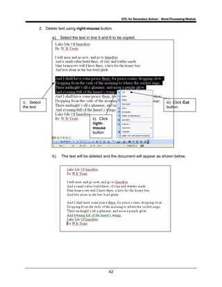 ICTL for Secondary School - Word Processing Module
42
2. Delete text using right-mouse button
a). Select the text in line 5 and 6 to be copied.
b). The text will be deleted and the document will appear as shown below.
iii). Click Cut
button.
i). Select
the text
ii). Click
right-
mouse
button
 