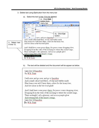 ICTL for Secondary School - Word Processing Module
43
3. Delete text using Cut button from the menu bar
a). Select the text in line 13 to be deleted.
b). The text will be deleted and the document will be appear as below.
i). Select text
in line 13.
ii). Click Edit
button from
menu bar.
iii). Click Cut
button .
 