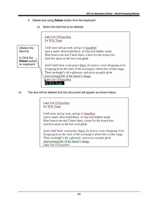 ICTL for Secondary School - Word Processing Module
44
4. Delete text using Delete button from the keyboard
a). Select the last line to be deleted.
b). The text will be deleted and the document will appear as shown below.
i)Select the
last line
ii) Click the
Delete button
on keyboard
 