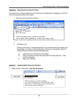 ICTL for Secondary School - Word Processing Module
45
Activity 6 : Selecting A Font And Font Size.
The name of the currently selected font and font size for selected text is displayed on the Font
and Font drop-down lists on the toolbar.
1. Open the same document as above.
2. Choosing a font
Choose a font such as “Times New Roman” if you want the text to be modern and
businesslike, or choose a font like Monotype Corsiva for a handwritten style! For
changing the font of a text, take the following steps :
a). Select the text in first line to be formatted.
b). Click on the down arrow to the right of the Font drop down list. A list
of fonts will appear.
c). Make your selection
Activity 7 : Applying Bold, Italic and Underline.
1. Select the title in the poem Lake Isle Of Innisfree
i. Select title ii. Click Bold
 