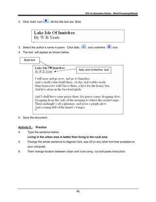 ICTL for Secondary School - Word Processing Module
46
2. Click ‘bold’ icon . All the title text are Bold.
3. Select the author’s name in poem. Click italic and underline icon.
4. The text will appear as shown below.
5. Save the document.
Activity 8 : Practice
4. Type the sentence below:
Living in the urban area is better than living in the rural area
5. Change the whole sentence to Algerian font, size 20 or any other font that available on
your computer.
6. Then change location between urban and rural using cut and paste instruction.
Bold text
Italic and Underline text
 
